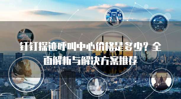 钉钉探迹呼叫中心价格是多少?全面解析与解决方案推荐