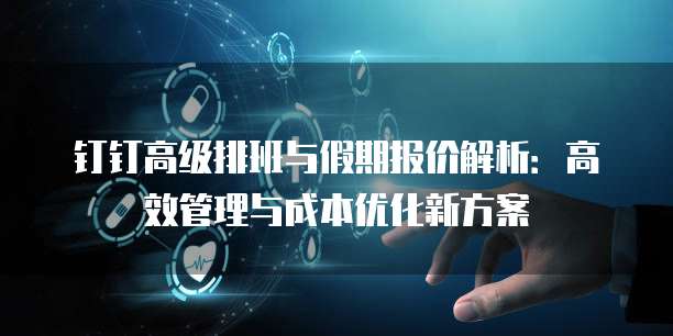 钉钉高级排班与假期报价解析:高效管理与成本优化新方案