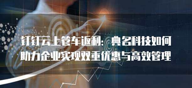 钉钉云上管车返利:典名科技如何助力企业实现双重优惠与高效管理