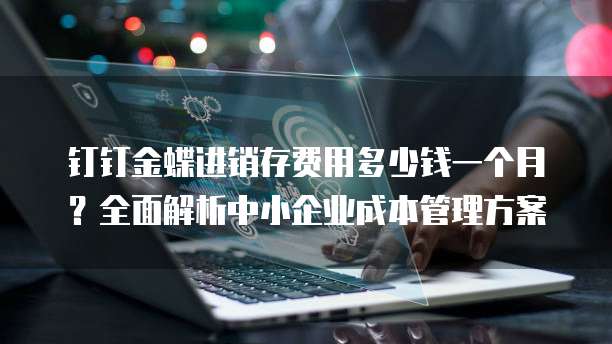 钉钉金蝶进销存费用多少钱一个月？全面解析中小企业成本管理方案