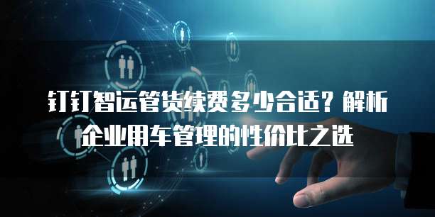 钉钉智运管货续费多少合适？解析企业用车管理的性价比之选
