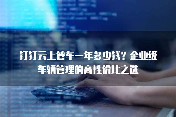 钉钉云上管车一年多少钱？企业级车辆管理的高性价比之选