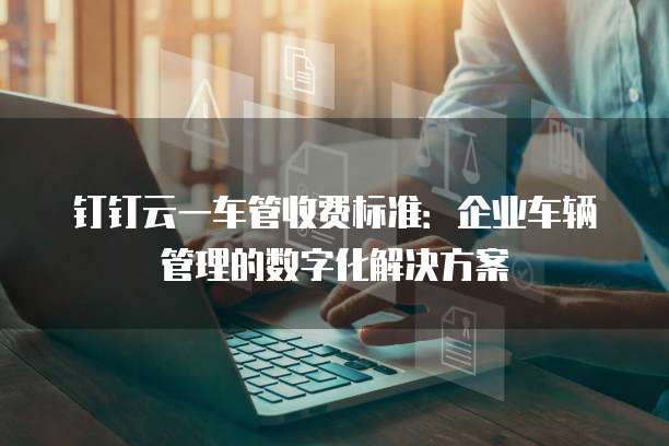 钉钉云一车管收费标准：企业车辆管理的数字化解决方案