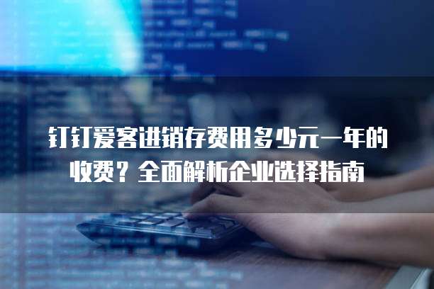 钉钉爱客进销存费用多少元一年的收费?全面解析企业选择指南