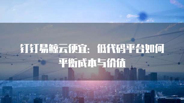 钉钉易鲸云便宜：低代码平台如何平衡成本与价值