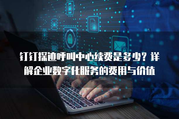 钉钉探迹呼叫中心续费是多少？详解企业数字化服务的费用与价值