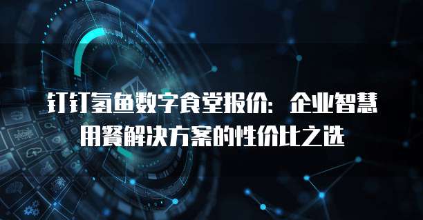 钉钉氢鱼数字食堂报价:企业智慧用餐解决方案的性价比之选
