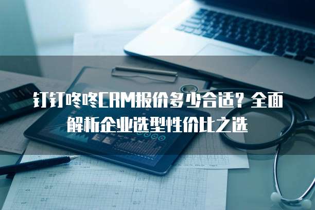 钉钉咚咚CRM报价多少合适?全面解析企业选型性价比之选