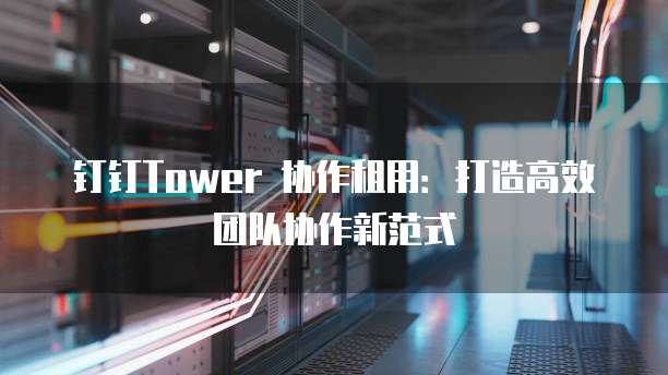 钉钉Tower 协作租用:打造高效团队协作新范式