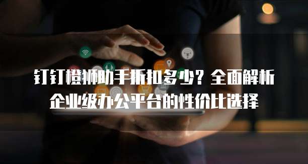 钉钉橙狮助手折扣多少?全面解析企业级办公平台的性价比选择