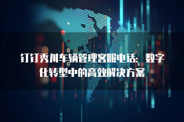 钉钉秀川车辆管理客服电话：数字化转型中的高效解决方案