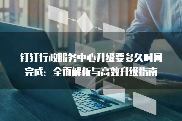 钉钉行政服务中心升级要多久时间完成:全面解析与高效升级指南