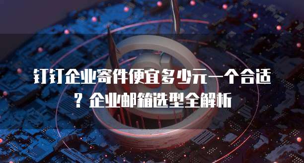 钉钉企业寄件便宜多少元一个合适？企业邮箱选型全解析