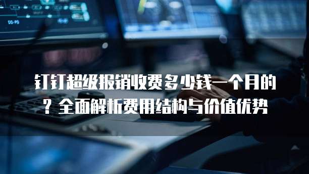 钉钉超级报销收费多少钱一个月的?全面解析费用结构与价值优势