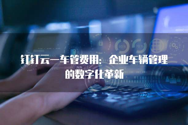 钉钉云一车管费用:企业车辆管理的数字化革新