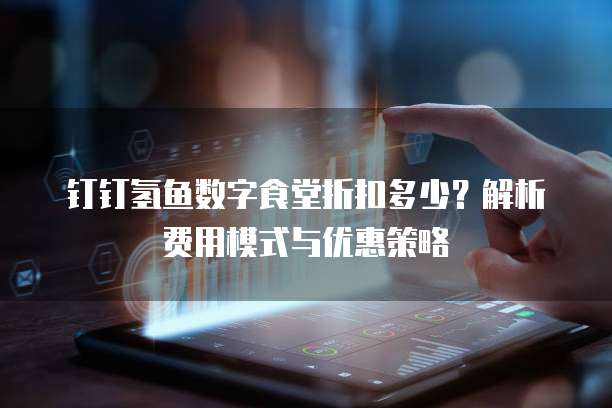 钉钉氢鱼数字食堂折扣多少？解析费用模式与优惠策略
