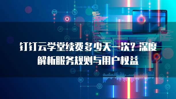 钉钉云学堂续费多少天一次？深度解析服务规则与用户权益