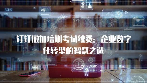 钉钉微加培训考试续费:企业数字化转型的智慧之选