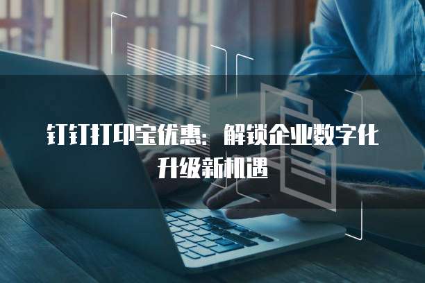 钉钉打印宝优惠:解锁企业数字化升级新机遇