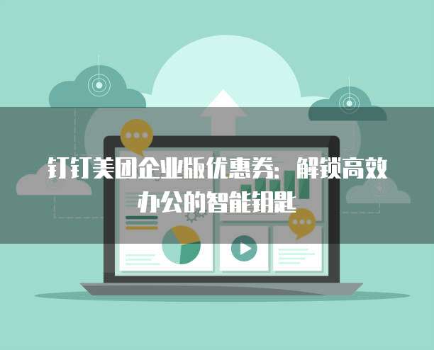 钉钉美团企业版优惠券:解锁高效办公的智能钥匙