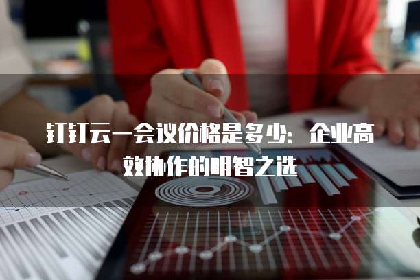 钉钉云一会议价格是多少:企业高效协作的明智之选