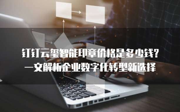 钉钉云玺智能印章价格是多少钱?一文解析企业数字化转型新选择