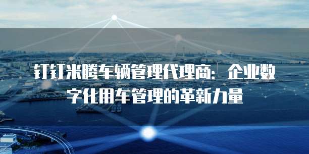 钉钉米腾车辆管理代理商:企业数字化用车管理的革新力量