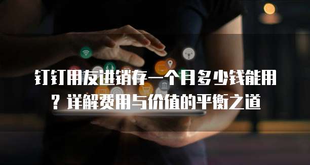 钉钉用友进销存一个月多少钱能用?详解费用与价值的平衡之道