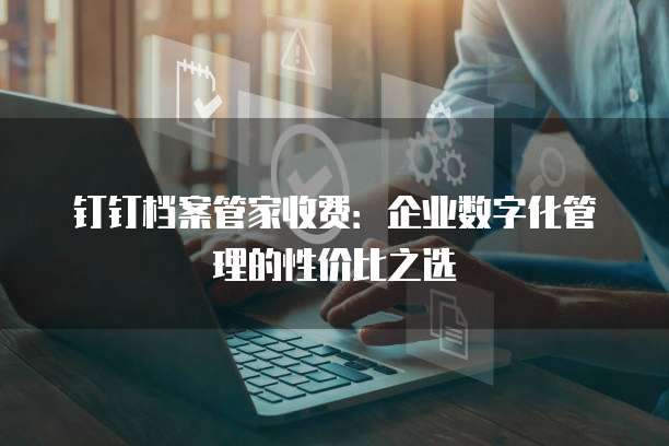 钉钉档案管家收费:企业数字化管理的性价比之选