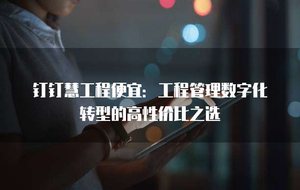 钉钉慧工程便宜:工程管理数字化转型的高性价比之选