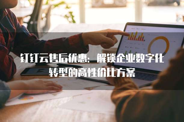 钉钉云售后优惠:解锁企业数字化转型的高性价比方案