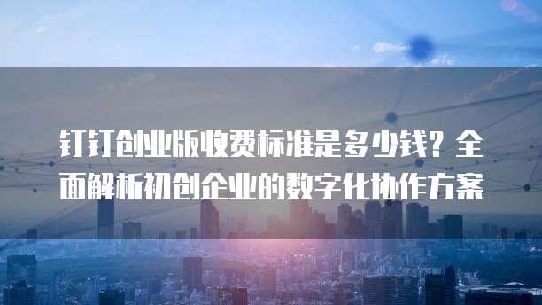钉钉创业版收费标准是多少钱？全面解析初创企业的数字化协作方案