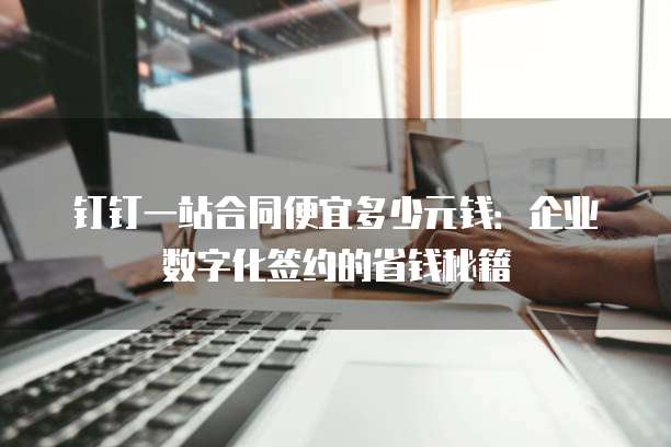 钉钉一站合同便宜多少元钱:企业数字化签约的省钱秘籍