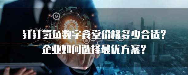 钉钉氢鱼数字食堂价格多少合适?企业如何选择最优方案?