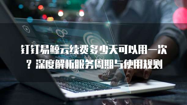 钉钉易鲸云续费多少天可以用一次？深度解析服务周期与使用规则