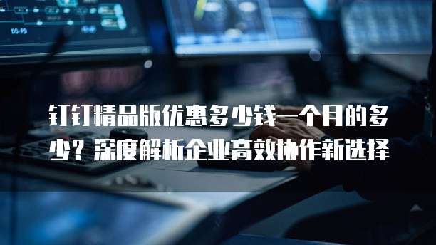 钉钉精品版优惠多少钱一个月的多少?深度解析企业高效协作新选择