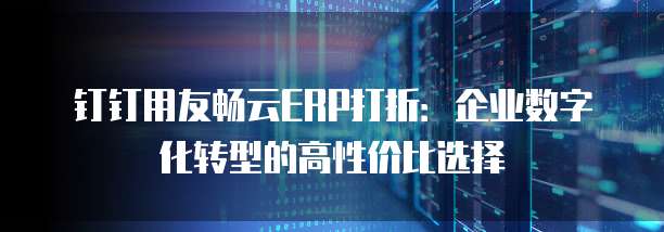 钉钉用友畅云ERP打折:企业数字化转型的高性价比选择