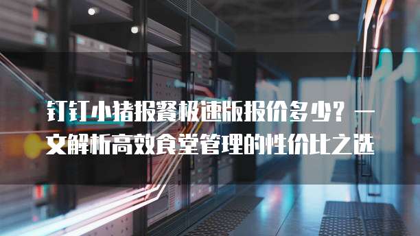 钉钉小猪报餐极速版报价多少?一文解析高效食堂管理的性价比之选