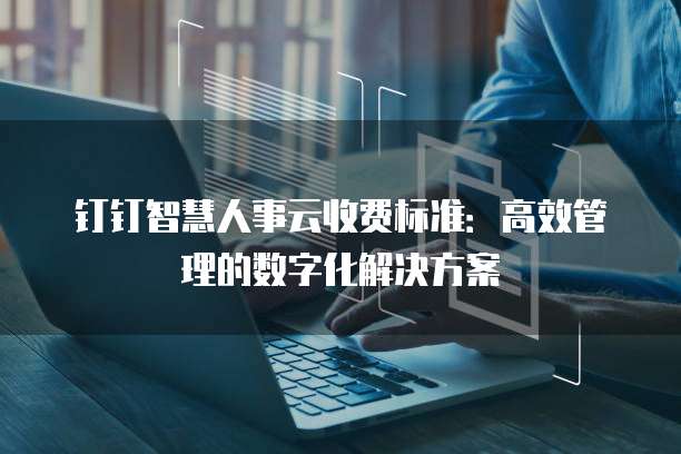 钉钉智慧人事云收费标准:高效管理的数字化解决方案