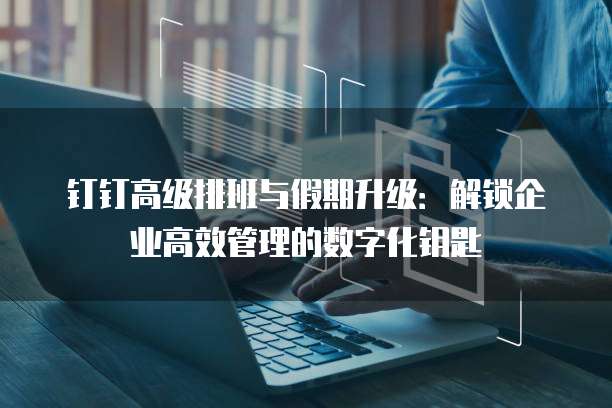 钉钉高级排班与假期升级:解锁企业高效管理的数字化钥匙