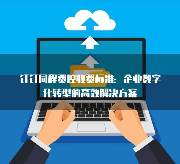 钉钉同程费控收费标准:企业数字化转型的高效解决方案