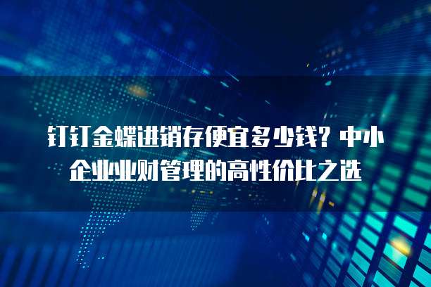 钉钉金蝶进销存便宜多少钱?中小企业业财管理的高性价比之选
