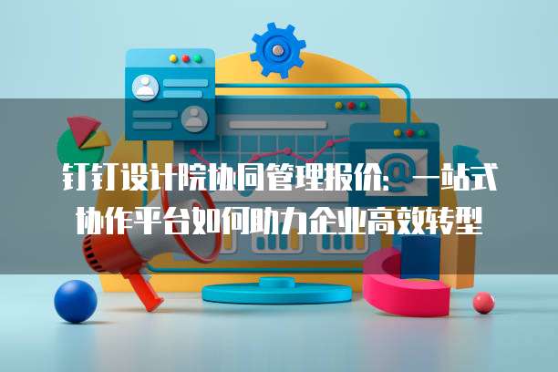 钉钉设计院协同管理报价:一站式协作平台如何助力企业高效转型
