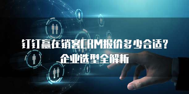 钉钉赢在销客CRM报价多少合适?企业选型全解析