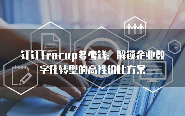 钉钉Tracup多少钱:解锁企业数字化转型的高性价比方案