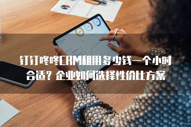 钉钉咚咚CRM租用多少钱一个小时合适?企业如何选择性价比方案