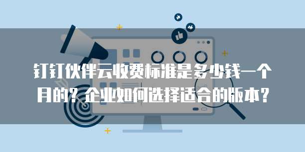 钉钉伙伴云收费标准是多少钱一个月的?企业如何选择适合的版本?