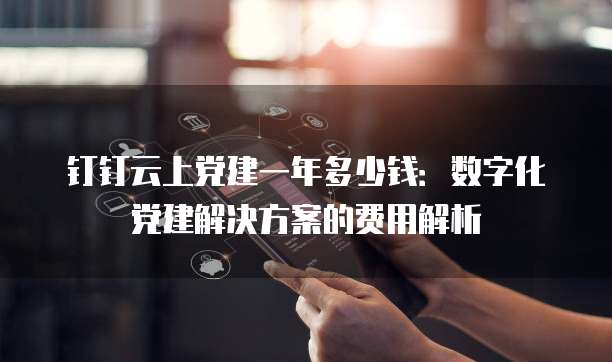 钉钉云上党建一年多少钱：数字化党建解决方案的费用解析