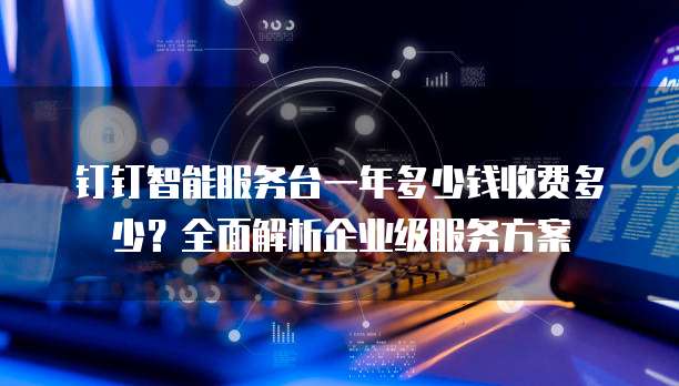 钉钉智能服务台一年多少钱收费多少?全面解析企业级服务方案