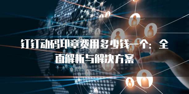 钉钉动码印章费用多少钱一个：全面解析与解决方案